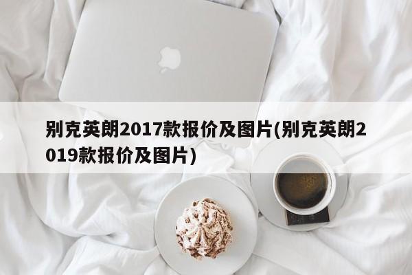 别克英朗2017款报价及图片(别克英朗2019款报价及图片)