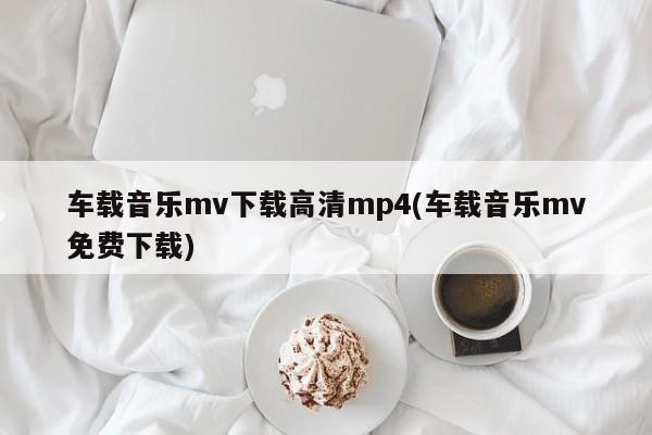车载音乐mv下载高清mp4(车载音乐mv免费下载)