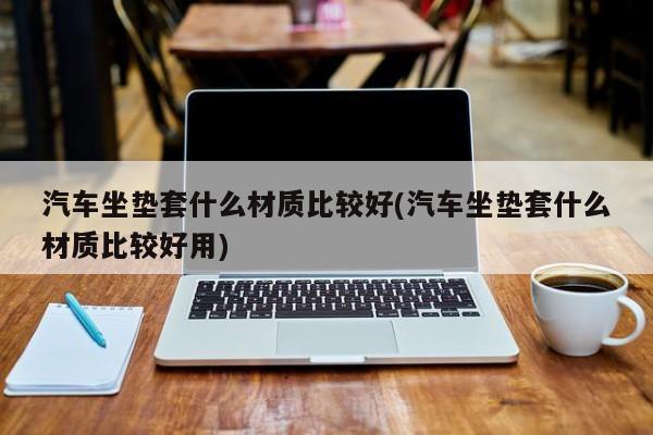 汽车坐垫套什么材质比较好(汽车坐垫套什么材质比较好用)